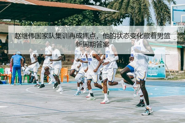 赵继伟国家队集训再成焦点，他的状态变化藏着男篮新周期答案